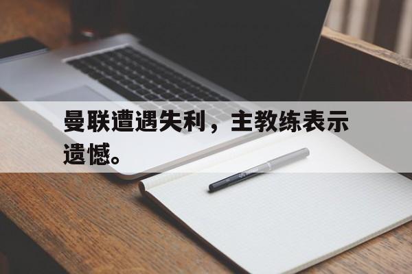 GOGO体育官方入口-曼联遭遇失利，主教练表示遗憾。