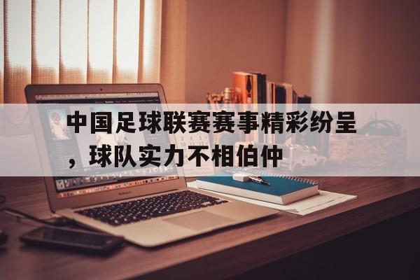GOGO体育官方入口-中国足球联赛赛事精彩纷呈，球队实力不相伯仲