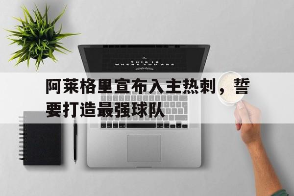 阿莱格里宣布入主热刺，誓要打造最强球队