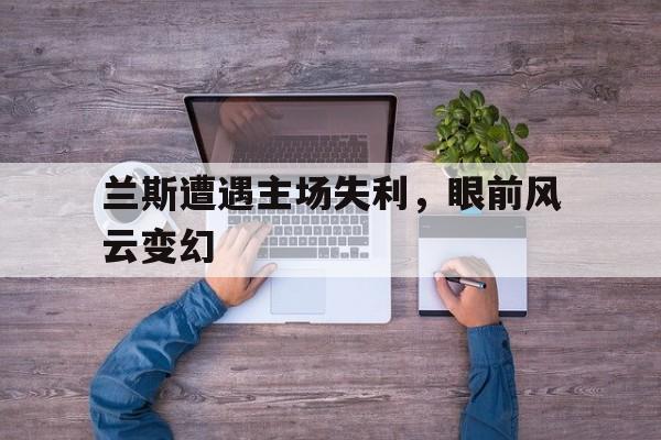 兰斯遭遇主场失利，眼前风云变幻